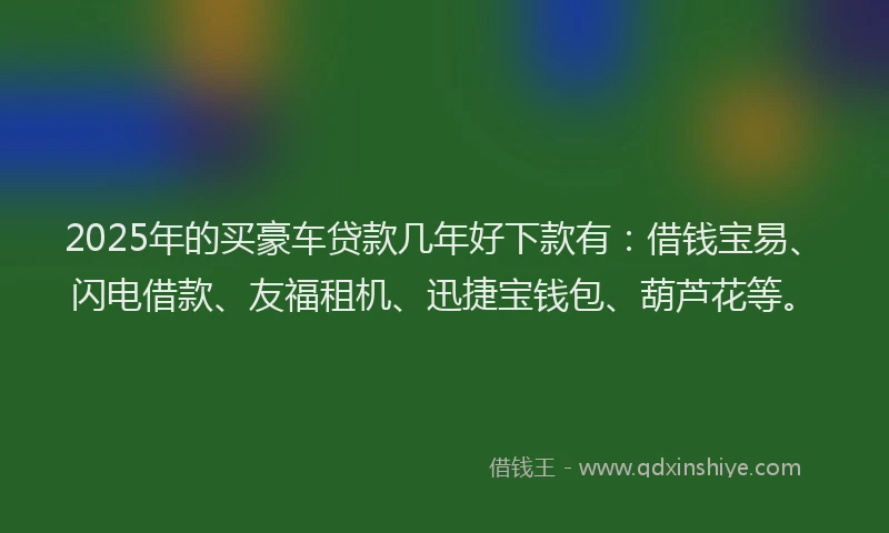 2025年的买豪车贷款几年好下款有：借钱宝易、闪电借款、友福租机、迅捷宝钱包、葫芦花等。