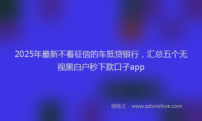 2025年最新不看征信的车抵贷银行，汇总五个无视黑白户秒下款口子app