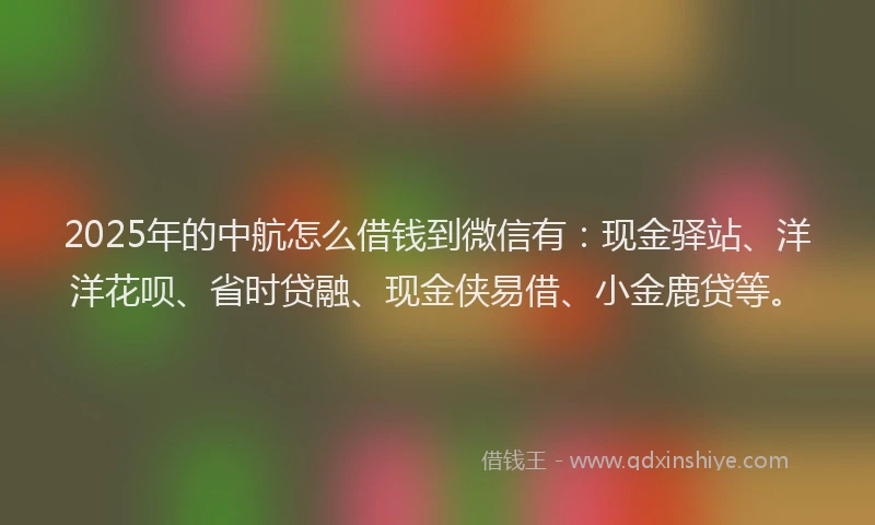 2025年的中航怎么借钱到微信有：现金驿站、洋洋花呗、省时贷融、现金侠易借、小金鹿贷等。
