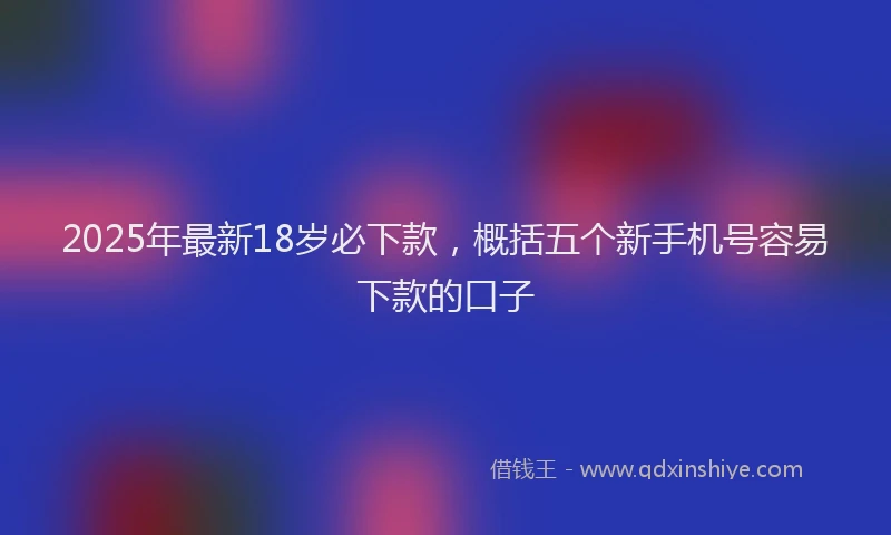 2025年最新18岁必下款，概括五个新手机号容易下款的口子