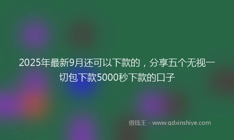 2025年最新9月还可以下款的，分享五个无视一切包下款5000秒下款的口子