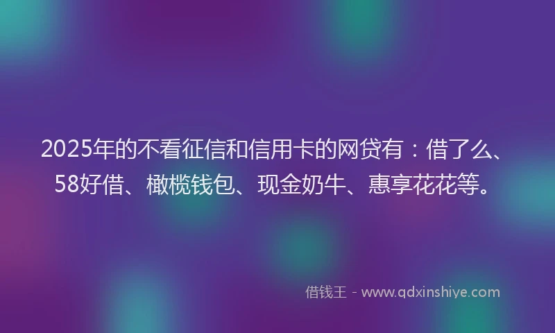 2025年的不看征信和信用卡的网贷有：借了么、58好借、橄榄钱包、现金奶牛、惠享花花等。