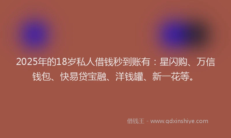 2025年的18岁私人借钱秒到账有：星闪购、万信钱包、快易贷宝融、洋钱罐、新一花等。