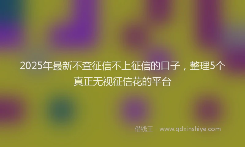 2025年最新不查征信不上征信的口子，整理5个真正无视征信花的平台
