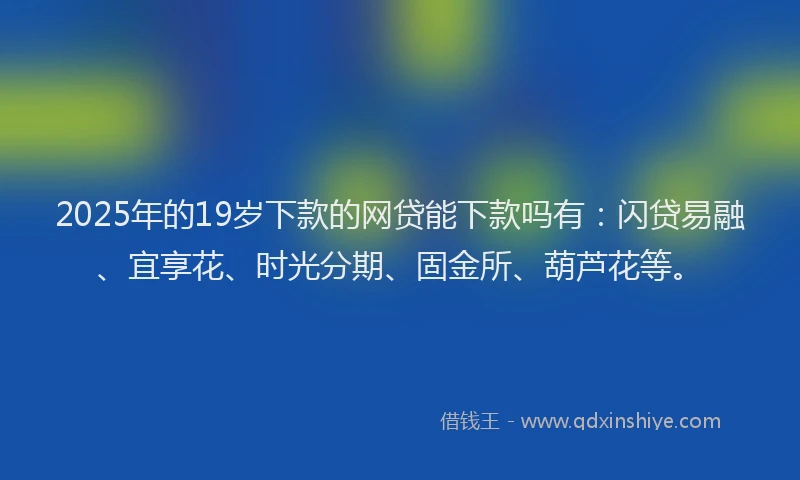 2025年的19岁下款的网贷能下款吗有：闪贷易融、宜享花、时光分期、固金所、葫芦花等。