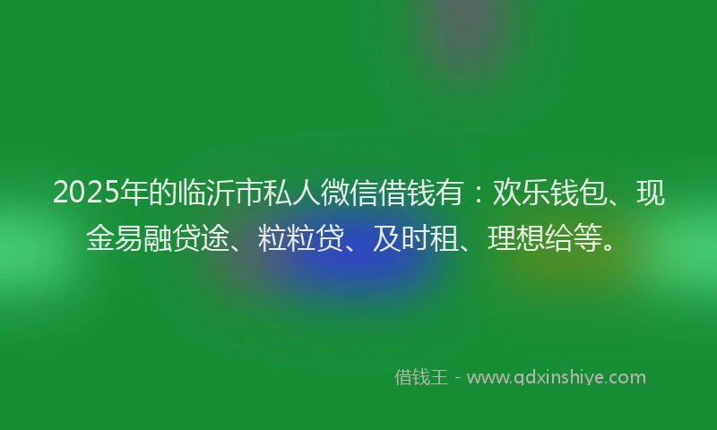 2025年的临沂市私人微信借钱有：欢乐钱包、现金易融贷途、粒粒贷、及时租、理想给等。