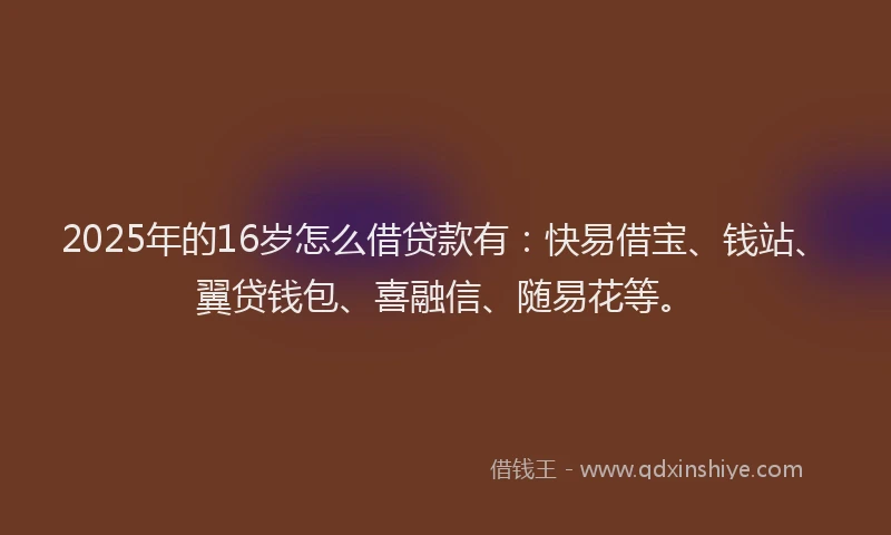 2025年的16岁怎么借贷款有：快易借宝、钱站、翼贷钱包、喜融信、随易花等。