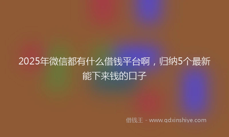 2025年微信都有什么借钱平台啊，归纳5个最新能下来钱的口子