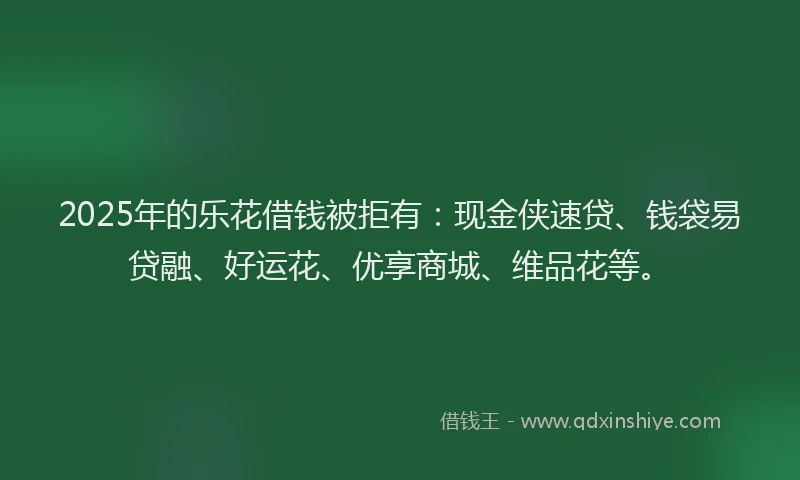2025年的乐花借钱被拒有：现金侠速贷、钱袋易贷融、好运花、优享商城、维品花等。