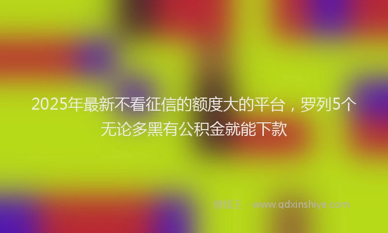 2025年最新不看征信的额度大的平台，罗列5个无论多黑有公积金就能下款