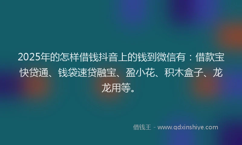 2025年的怎样借钱抖音上的钱到微信有：借款宝快贷通、钱袋速贷融宝、盈小花、积木盒子、龙龙用等。