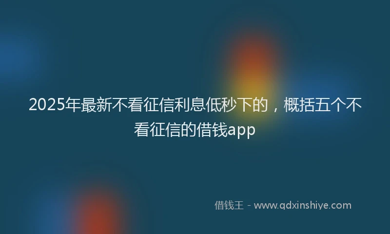 2025年最新不看征信利息低秒下的，概括五个不看征信的借钱app