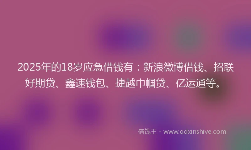 2025年的18岁应急借钱有：新浪微博借钱、招联好期贷、鑫速钱包、捷越巾帼贷、亿运通等。