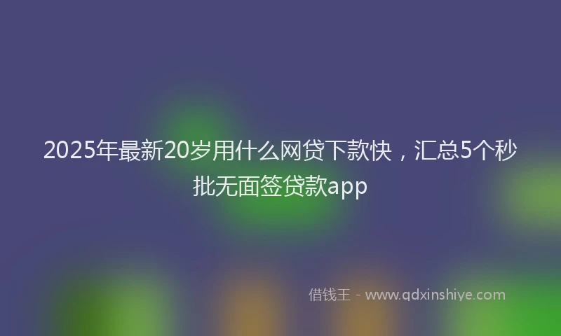 2025年最新20岁用什么网贷下款快，汇总5个秒批无面签贷款app