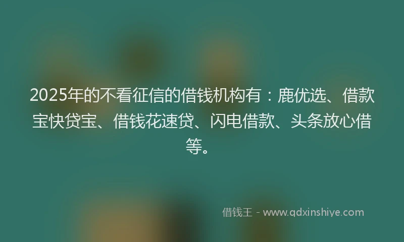 2025年的不看征信的借钱机构有：鹿优选、借款宝快贷宝、借钱花速贷、闪电借款、头条放心借等。