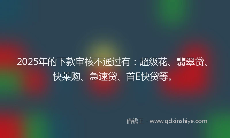 2025年的下款审核不通过有：超级花、翡翠贷、快莱购、急速贷、首E快贷等。
