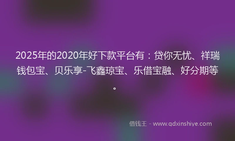2025年的2020年好下款平台有：贷你无忧、祥瑞钱包宝、贝乐享-飞鑫琼宝、乐借宝融、好分期等。