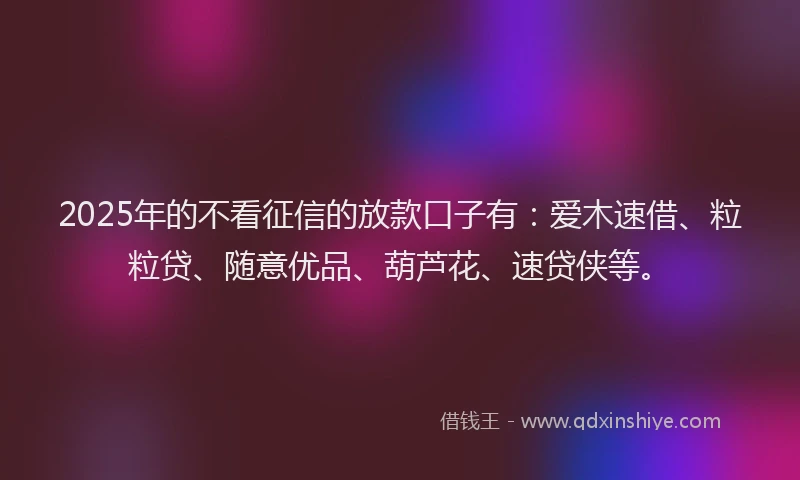2025年的不看征信的放款口子有：爱木速借、粒粒贷、随意优品、葫芦花、速贷侠等。