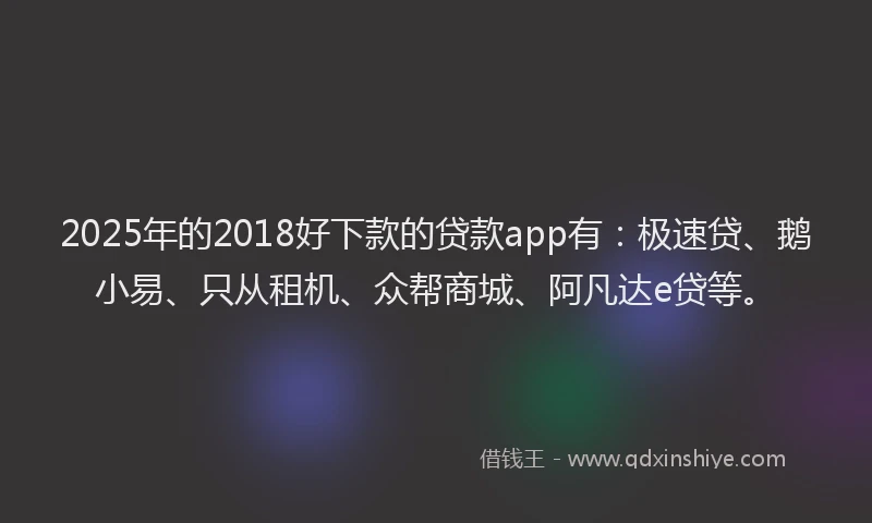 2025年的2018好下款的贷款app有：极速贷、鹅小易、只从租机、众帮商城、阿凡达e贷等。