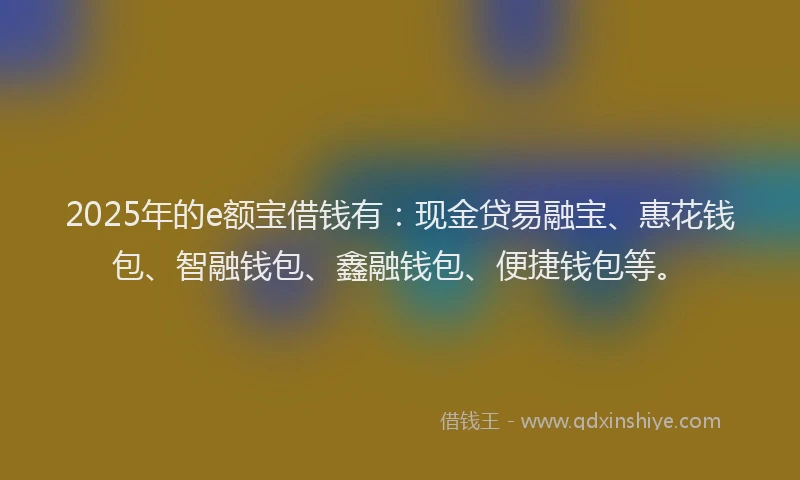 2025年的e额宝借钱有：现金贷易融宝、惠花钱包、智融钱包、鑫融钱包、便捷钱包等。
