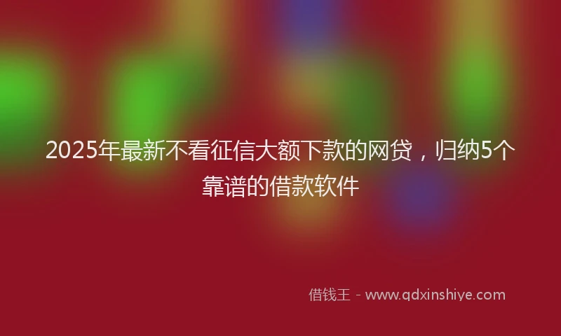 2025年最新不看征信大额下款的网贷，归纳5个靠谱的借款软件