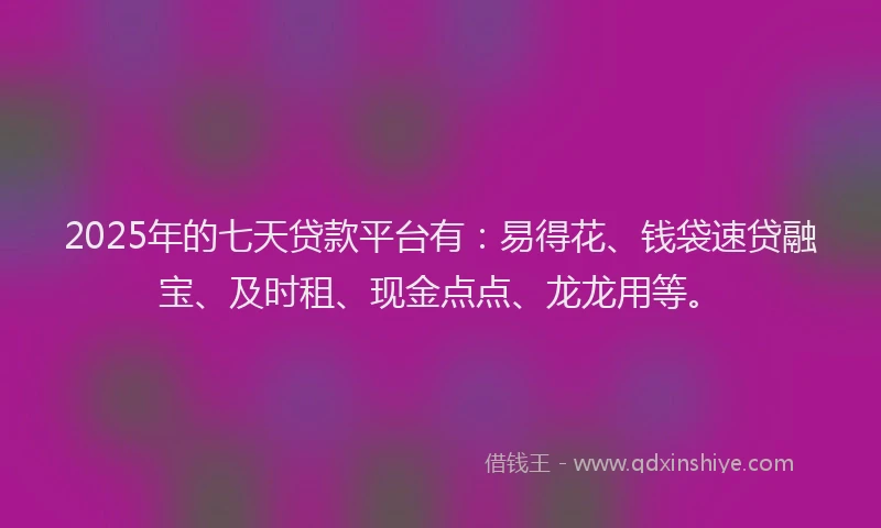 2025年的七天贷款平台有：易得花、钱袋速贷融宝、及时租、现金点点、龙龙用等。