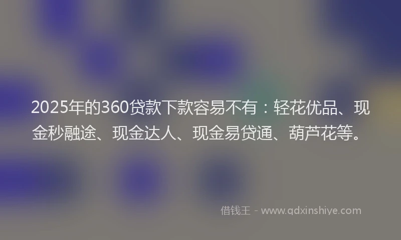 2025年的360贷款下款容易不有：轻花优品、现金秒融途、现金达人、现金易贷通、葫芦花等。