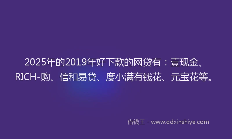 2025年的2019年好下款的网贷有：壹现金、RICH-购、信和易贷、度小满有钱花、元宝花等。