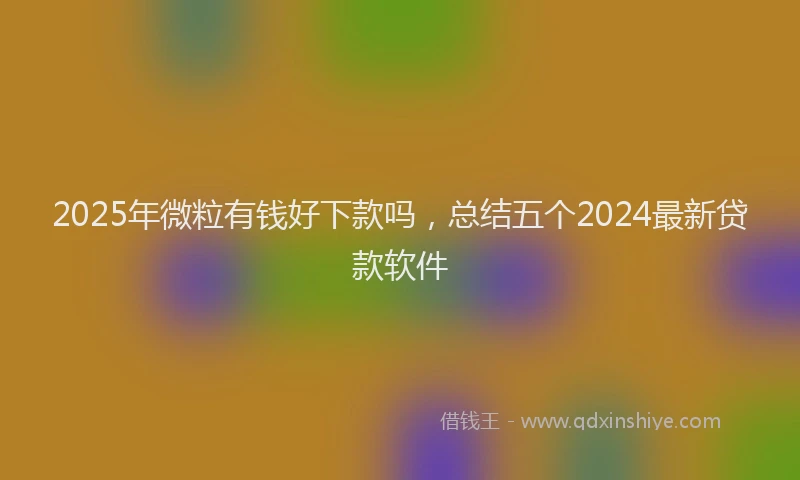 2025年微粒有钱好下款吗，总结五个2024最新贷款软件