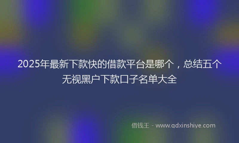 2025年最新下款快的借款平台是哪个，总结五个无视黑户下款口子名单大全