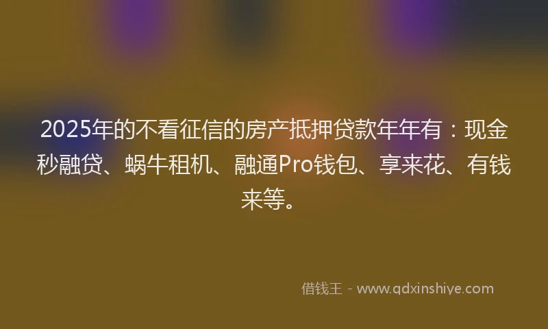 2025年的不看征信的房产抵押贷款年年有：现金秒融贷、蜗牛租机、融通Pro钱包、享来花、有钱来等。