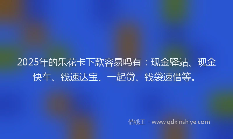 2025年的乐花卡下款容易吗有：现金驿站、现金快车、钱速达宝、一起贷、钱袋速借等。