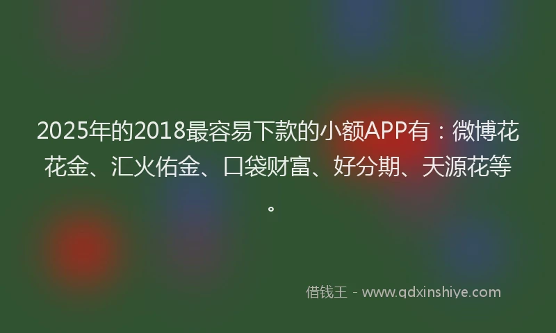 2025年的2018最容易下款的小额APP有：微博花花金、汇火佑金、口袋财富、好分期、天源花等。
