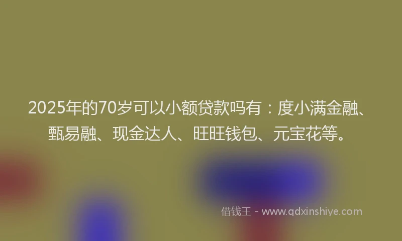 2025年的70岁可以小额贷款吗有：度小满金融、甄易融、现金达人、旺旺钱包、元宝花等。