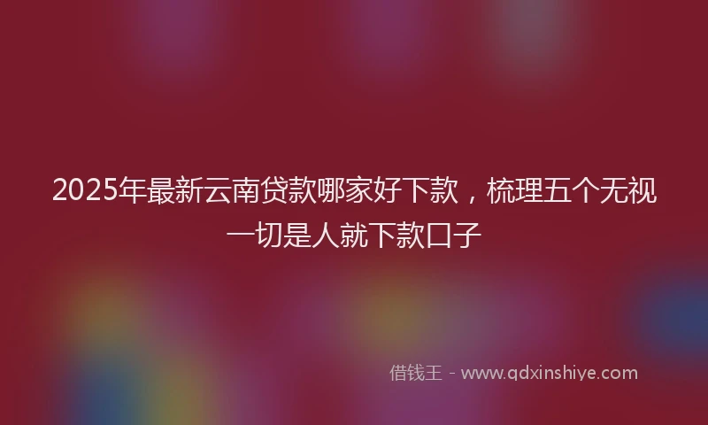 2025年最新云南贷款哪家好下款，梳理五个无视一切是人就下款口子