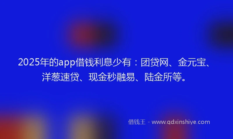 2025年的app借钱利息少有：团贷网、金元宝、洋葱速贷、现金秒融易、陆金所等。