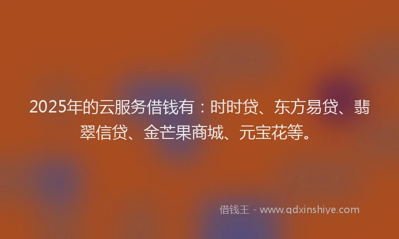 2025年的云服务借钱有：时时贷、东方易贷、翡翠信贷、金芒果商城、元宝花等。