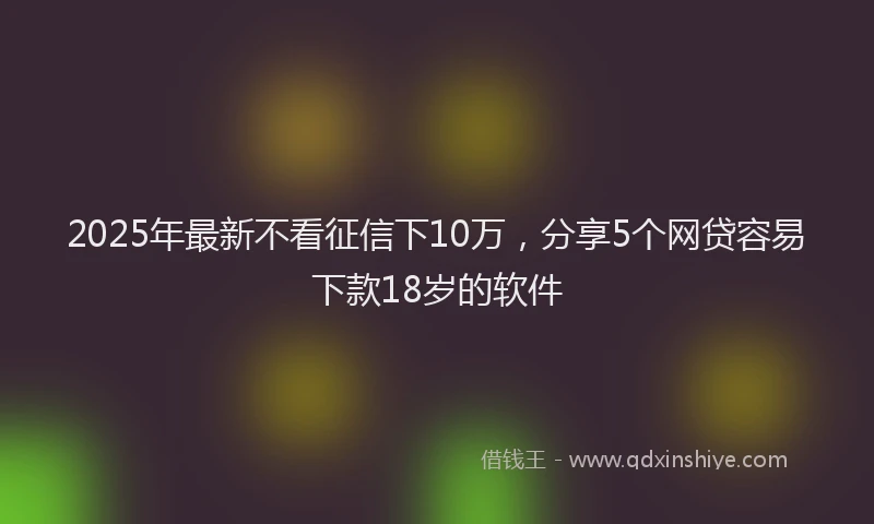 2025年最新不看征信下10万，分享5个网贷容易下款18岁的软件