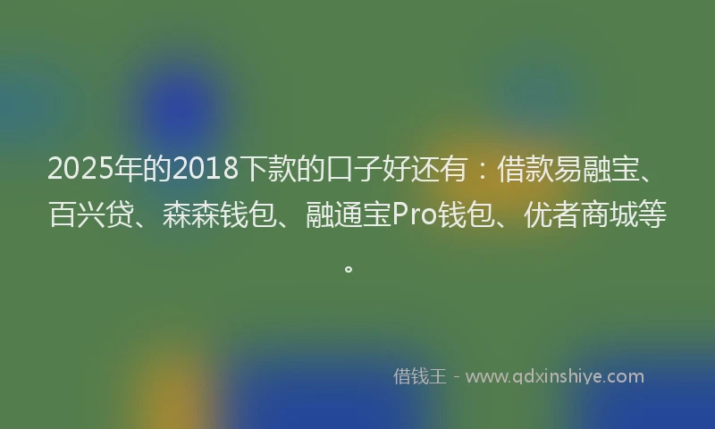 2025年的2018下款的口子好还有：借款易融宝、百兴贷、森森钱包、融通宝Pro钱包、优者商城等。