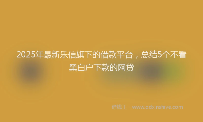 2025年最新乐信旗下的借款平台，总结5个不看黑白户下款的网贷