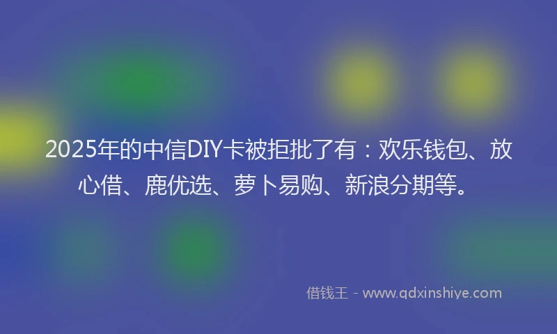 2025年的中信DIY卡被拒批了有：欢乐钱包、放心借、鹿优选、萝卜易购、新浪分期等。