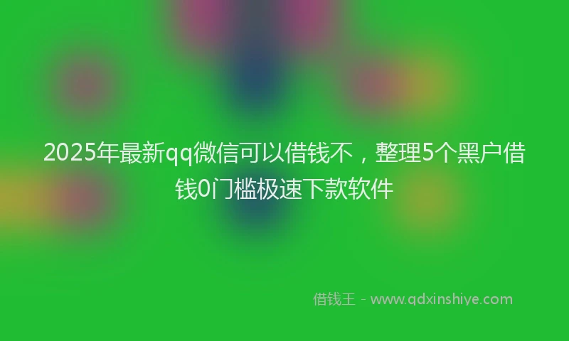 2025年最新qq微信可以借钱不，整理5个黑户借钱0门槛极速下款软件