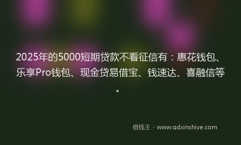 2025年的5000短期贷款不看征信有：惠花钱包、乐享Pro钱包、现金贷易借宝、钱速达、喜融信等。