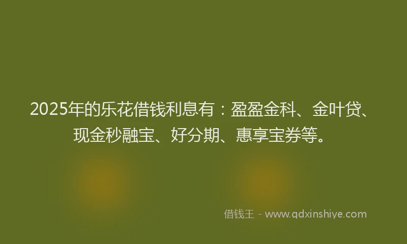 2025年的乐花借钱利息有：盈盈金科、金叶贷、现金秒融宝、好分期、惠享宝券等。