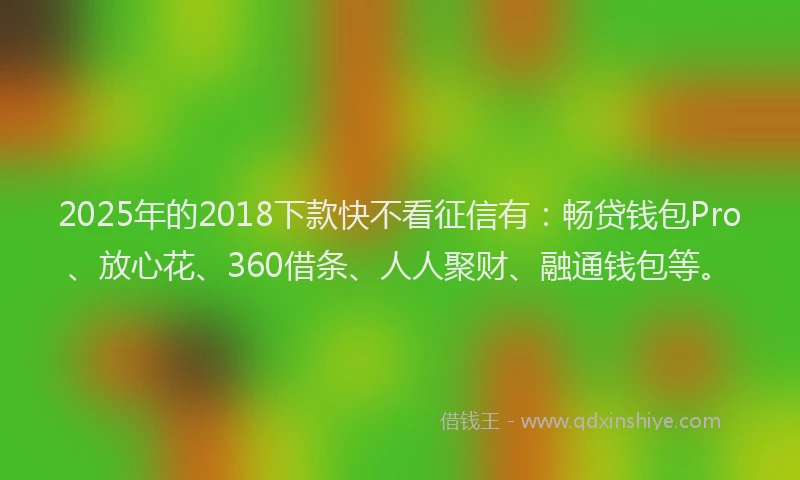2025年的2018下款快不看征信有：畅贷钱包Pro、放心花、360借条、人人聚财、融通钱包等。