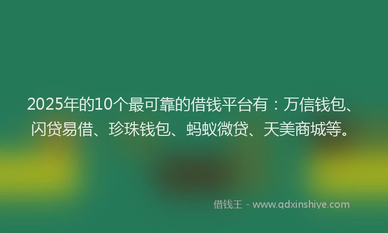 2025年的10个最可靠的借钱平台有：万信钱包、闪贷易借、珍珠钱包、蚂蚁微贷、天美商城等。