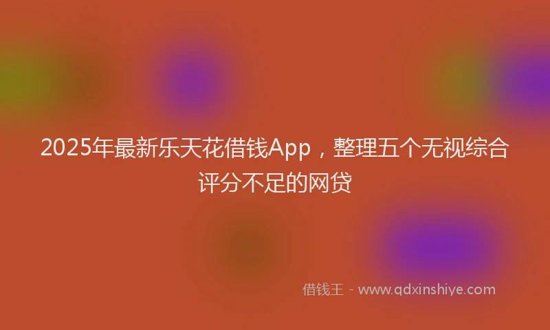 2025年最新乐天花借钱App，整理五个无视综合评分不足的网贷