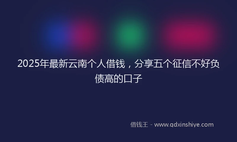 2025年最新云南个人借钱，分享五个征信不好负债高的口子