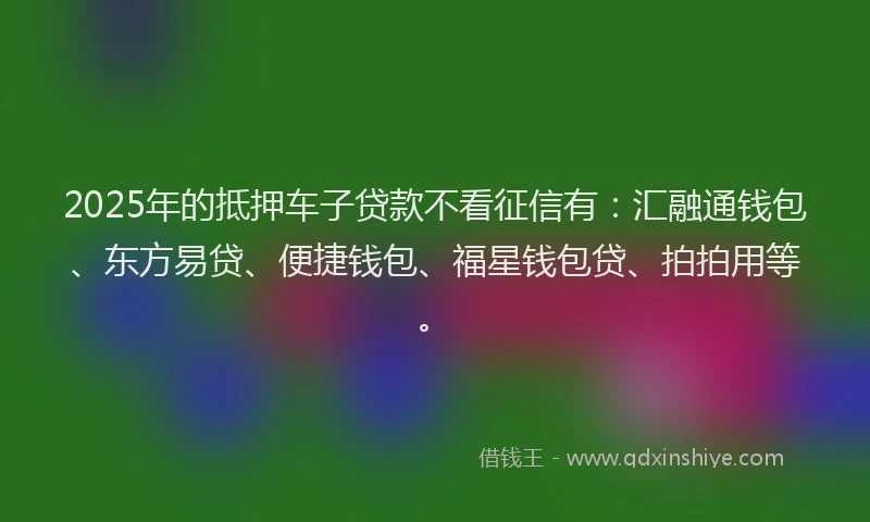 2025年的抵押车子贷款不看征信有：汇融通钱包、东方易贷、便捷钱包、福星钱包贷、拍拍用等。
