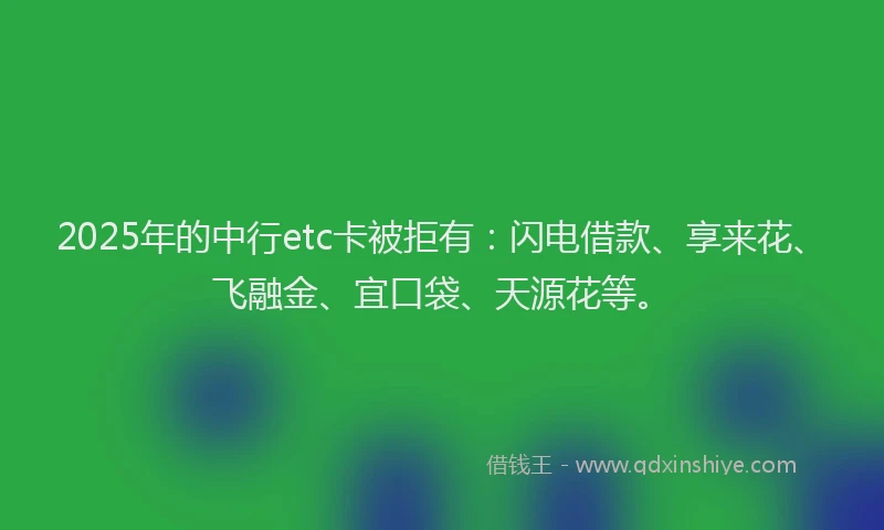 2025年的中行etc卡被拒有：闪电借款、享来花、飞融金、宜口袋、天源花等。